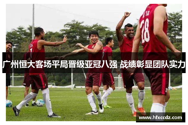 广州恒大客场平局晋级亚冠八强 战绩彰显团队实力
