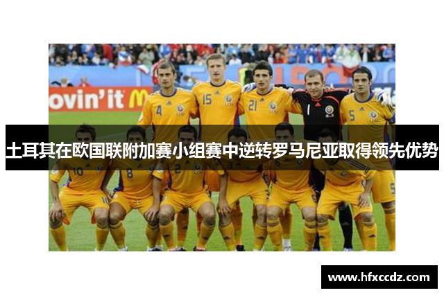 土耳其在欧国联附加赛小组赛中逆转罗马尼亚取得领先优势