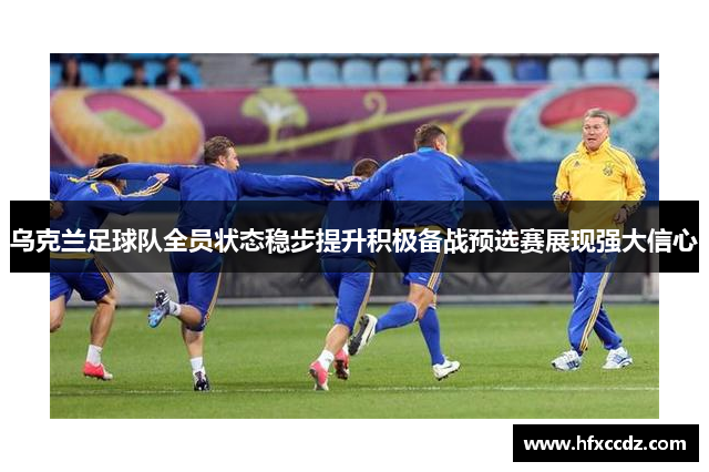 乌克兰足球队全员状态稳步提升积极备战预选赛展现强大信心