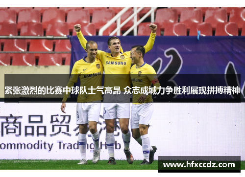 紧张激烈的比赛中球队士气高昂 众志成城力争胜利展现拼搏精神