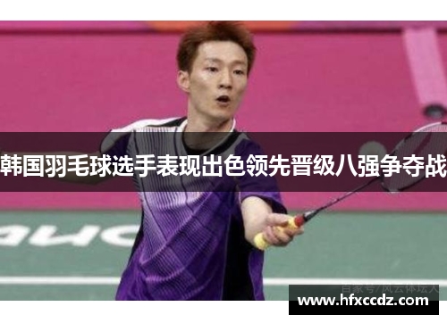 韩国羽毛球选手表现出色领先晋级八强争夺战