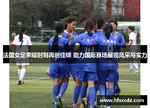 法国女足荣耀时刻再创佳绩 助力国际赛场展现风采与实力