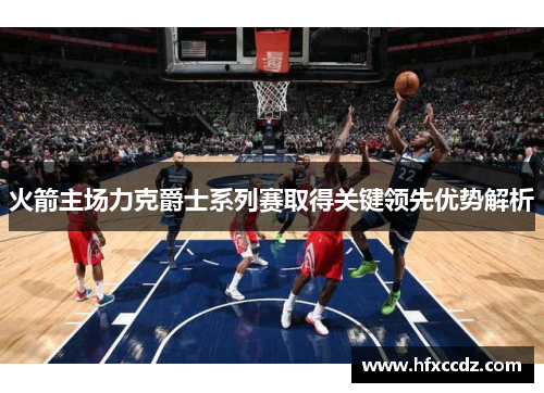 火箭主场力克爵士系列赛取得关键领先优势解析
