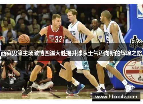 西藏男篮主场激情四溢大胜提升球队士气迈向新的辉煌之路