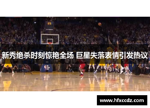 新秀绝杀时刻惊艳全场 巨星失落表情引发热议