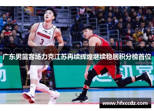 广东男篮客场力克江苏再续辉煌继续稳居积分榜首位